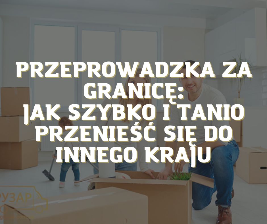 Przeprowadzka mieszkania za granicę: jak szybko i niedrogo przeprowadzić się do innego kraju